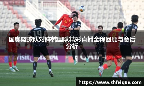 国奥篮球队对阵韩国队精彩直播全程回顾与赛后分析