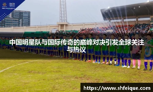 中国明星队与国际传奇的巅峰对决引发全球关注与热议