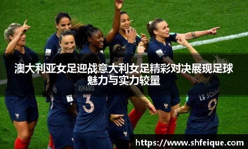 澳大利亚女足迎战意大利女足精彩对决展现足球魅力与实力较量