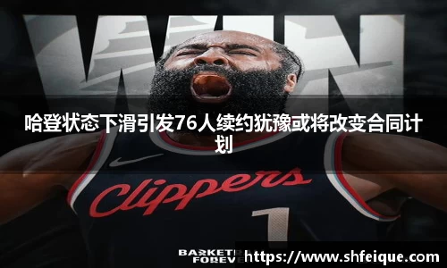 哈登状态下滑引发76人续约犹豫或将改变合同计划