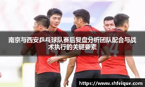 南京与西安乒乓球队赛后复盘分析团队配合与战术执行的关键要素