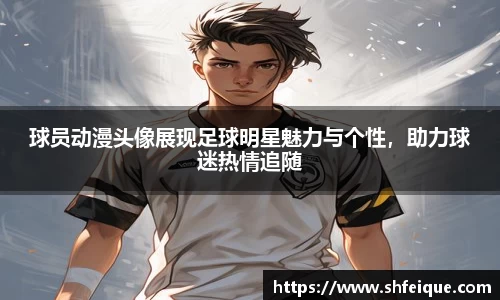 球员动漫头像展现足球明星魅力与个性，助力球迷热情追随