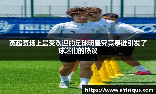 英超赛场上最受欢迎的足球明星究竟是谁引发了球迷们的热议